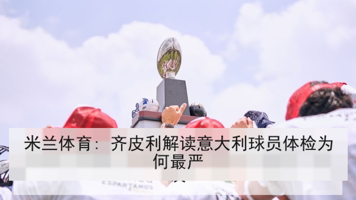 米兰体育: 齐皮利解读意大利球员体检为何最严