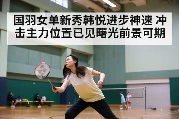 国羽女单新秀韩悦进步神速 冲击主力位置已见曙光前景可期