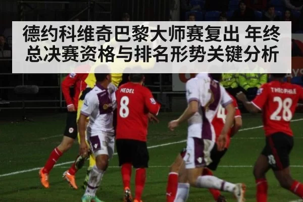 德约科维奇巴黎大师赛复出 年终总决赛资格与排名形势关键分析